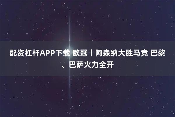 配资杠杆APP下载 欧冠丨阿森纳大胜马竞 巴黎、巴萨火力全开