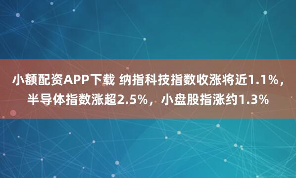 小额配资APP下载 纳指科技指数收涨将近1.1%，半导体指数涨超2.5%，小盘股指涨约1.3%