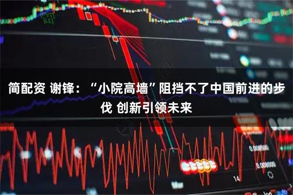 简配资 谢锋：“小院高墙”阻挡不了中国前进的步伐 创新引领未来