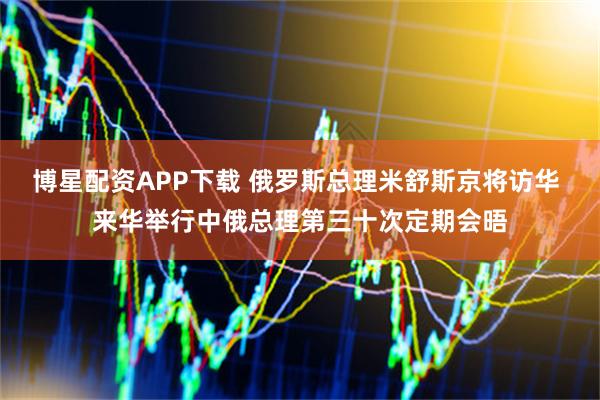 博星配资APP下载 俄罗斯总理米舒斯京将访华 来华举行中俄总理第三十次定期会晤