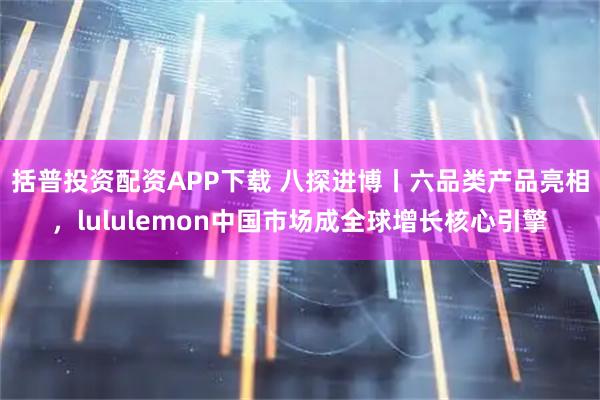括普投资配资APP下载 八探进博丨六品类产品亮相，lululemon中国市场成全球增长核心引擎