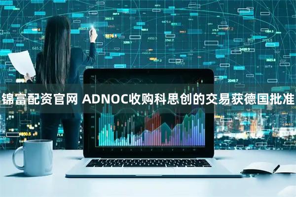 锦富配资官网 ADNOC收购科思创的交易获德国批准