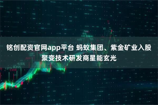 铭创配资官网app平台 蚂蚁集团、紫金矿业入股聚变技术研发商星能玄光