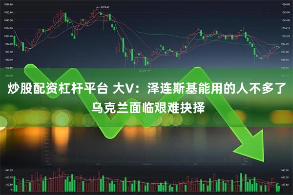 炒股配资杠杆平台 大V：泽连斯基能用的人不多了 乌克兰面临艰难抉择