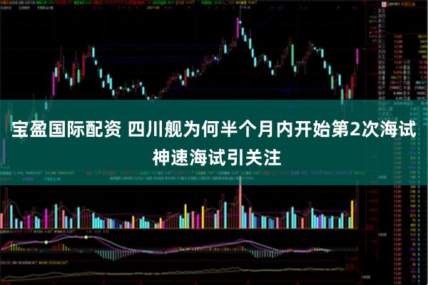 宝盈国际配资 四川舰为何半个月内开始第2次海试 神速海试引关注