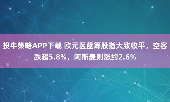 投牛策略APP下载 欧元区蓝筹股指大致收平，空客跌超5.8%，阿斯麦则涨约2.6%