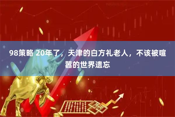 98策略 20年了，天津的白方礼老人，不该被喧嚣的世界遗忘