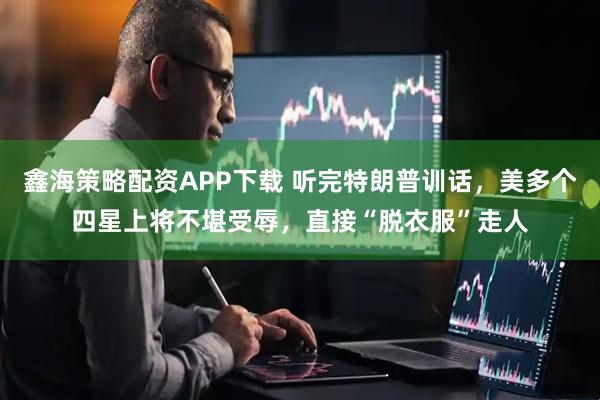 鑫海策略配资APP下载 听完特朗普训话，美多个四星上将不堪受辱，直接“脱衣服”走人