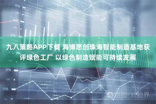 九八策略APP下载 海博思创珠海智能制造基地获评绿色工厂 以绿色制造赋能可持续发展