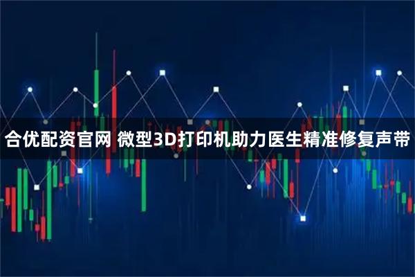 合优配资官网 微型3D打印机助力医生精准修复声带