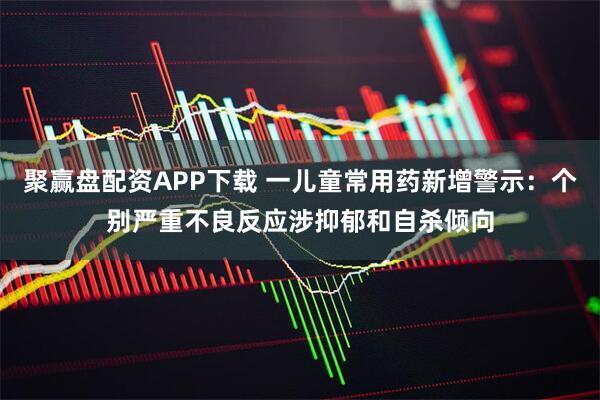 聚赢盘配资APP下载 一儿童常用药新增警示：个别严重不良反应涉抑郁和自杀倾向