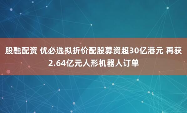 股融配资 优必选拟折价配股募资超30亿港元 再获2.64亿元人形机器人订单