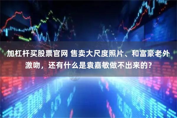 加杠杆买股票官网 售卖大尺度照片、和富豪老外激吻，还有什么是袁嘉敏做不出来的？