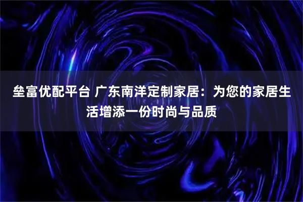 垒富优配平台 广东南洋定制家居：为您的家居生活增添一份时尚与品质