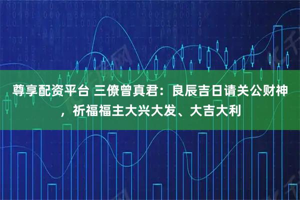 尊享配资平台 三僚曾真君：良辰吉日请关公财神，祈福福主大兴大发、大吉大利
