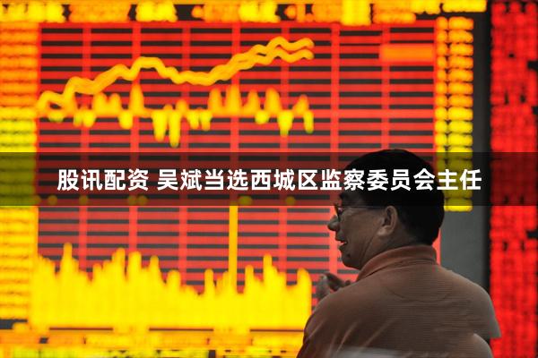 股讯配资 吴斌当选西城区监察委员会主任