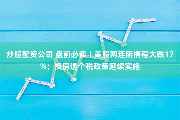 炒股配资公司 盘前必读丨美股两连阴携程大跌17%；换房退个税政策延续实施