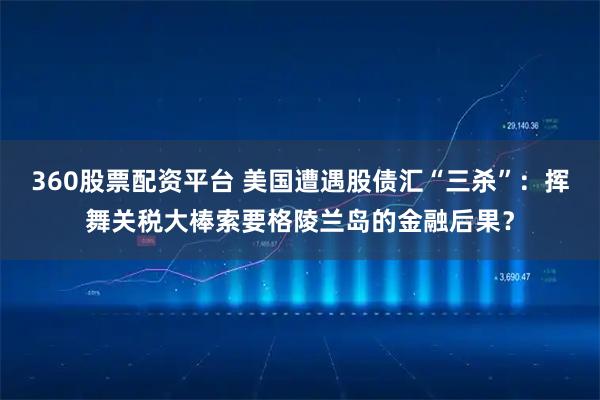 360股票配资平台 美国遭遇股债汇“三杀”：挥舞关税大棒索要格陵兰岛的金融后果？