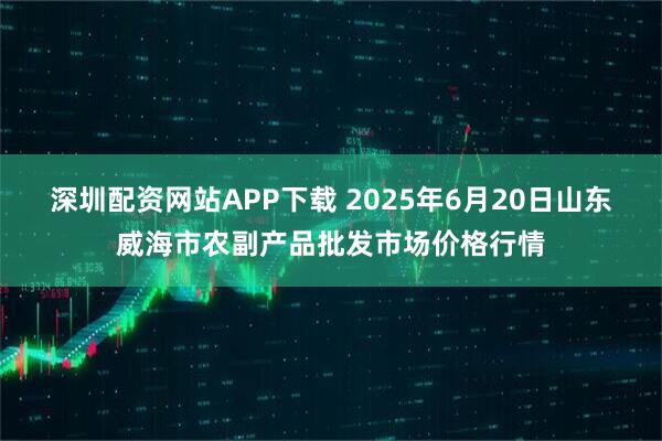 深圳配资网站APP下载 2025年6月20日山东威海市农副产品批发市场价格行情