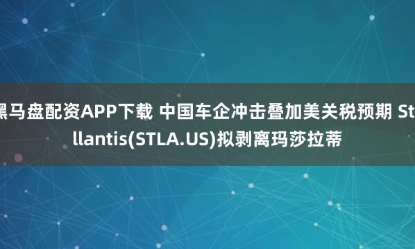 黑马盘配资APP下载 中国车企冲击叠加美关税预期 Stellantis(STLA.US)拟剥离玛莎拉蒂