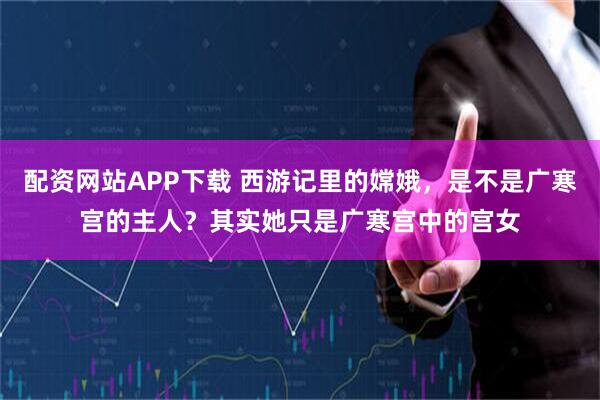 配资网站APP下载 西游记里的嫦娥，是不是广寒宫的主人？其实她只是广寒宫中的宫女