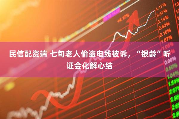 民信配资端 七旬老人偷盗电线被诉，“银龄”听证会化解心结